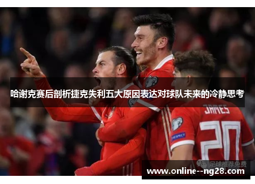 哈谢克赛后剖析捷克失利五大原因表达对球队未来的冷静思考 哈谢克赛后剖析捷克失利五大原因表达对球队未来的冷静思考