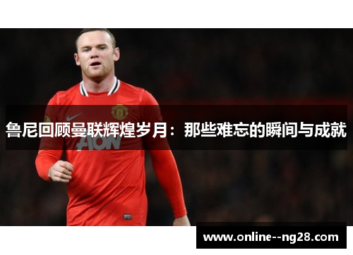 鲁尼回顾曼联辉煌岁月:那些难忘的瞬间与成就 鲁尼回顾曼联辉煌岁月:那些难忘的瞬间与成就