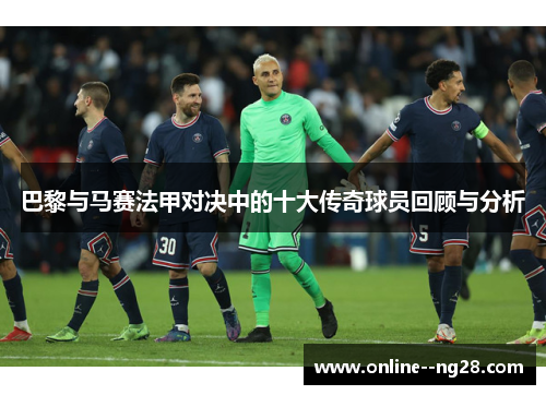 巴黎与马赛法甲对决中的十大传奇球员回顾与分析 巴黎与马赛法甲对决中的十大传奇球员回顾与分析