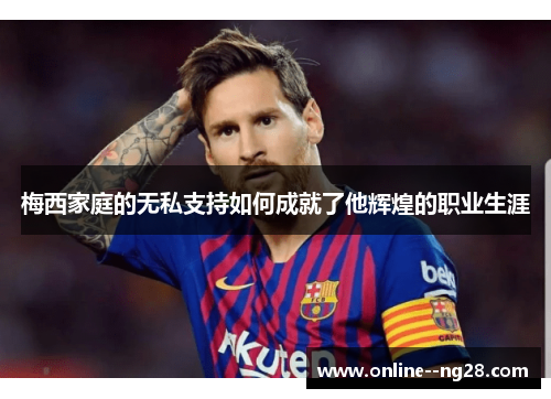 梅西家庭的无私支持如何成就了他辉煌的职业生涯