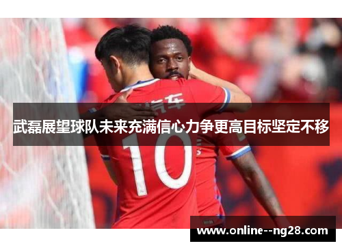 武磊展望球队未来充满信心力争更高目标坚定不移