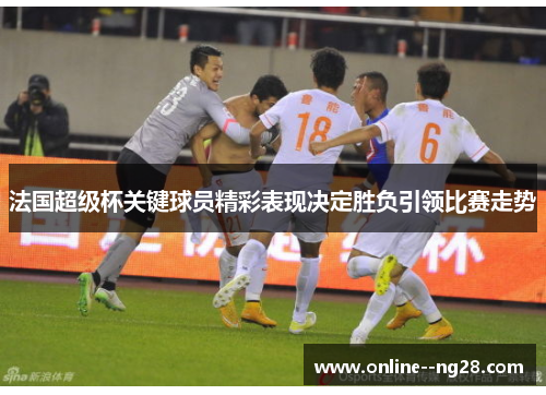 法国超级杯关键球员精彩表现决定胜负引领比赛走势