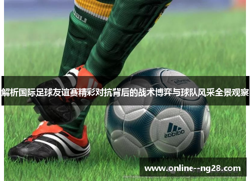 解析国际足球友谊赛精彩对抗背后的战术博弈与球队风采全景观察 解析国际足球友谊赛精彩对抗背后的战术博弈与球队风采全景观察