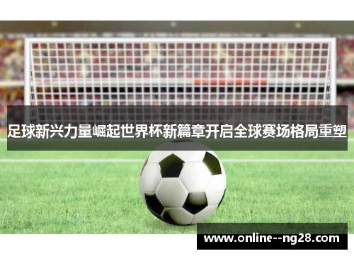足球新兴力量崛起世界杯新篇章开启全球赛场格局重塑 足球新兴力量崛起世界杯新篇章开启全球赛场格局重塑