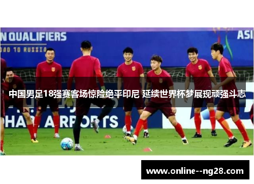 中国男足18强赛客场惊险绝平印尼 延续世界杯梦展现顽强斗志 中国男足18强赛客场惊险绝平印尼 延续世界杯梦展现顽强斗志