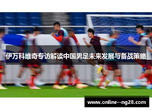 伊万科维奇专访解读中国男足未来发展与备战策略