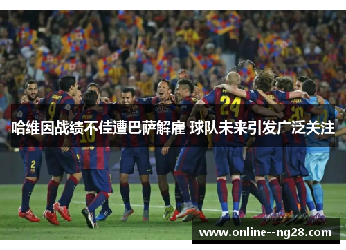 哈维因战绩不佳遭巴萨解雇 球队未来引发广泛关注